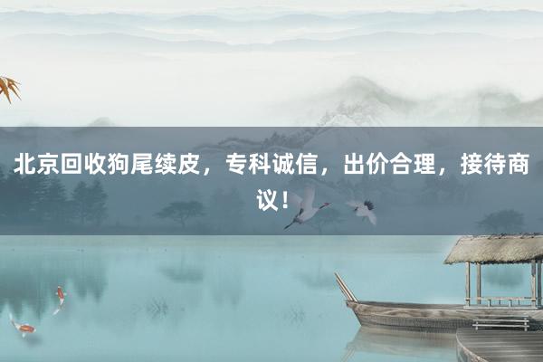 北京回收狗尾续皮，专科诚信，出价合理，接待商议！