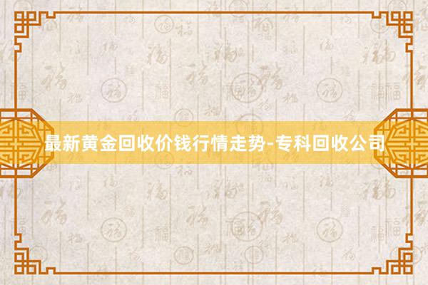 最新黄金回收价钱行情走势-专科回收公司