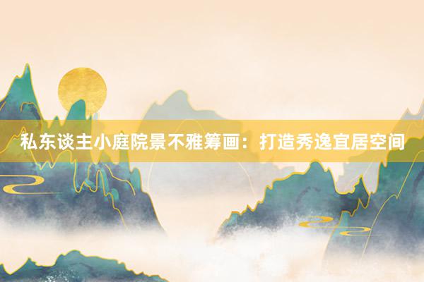私东谈主小庭院景不雅筹画：打造秀逸宜居空间