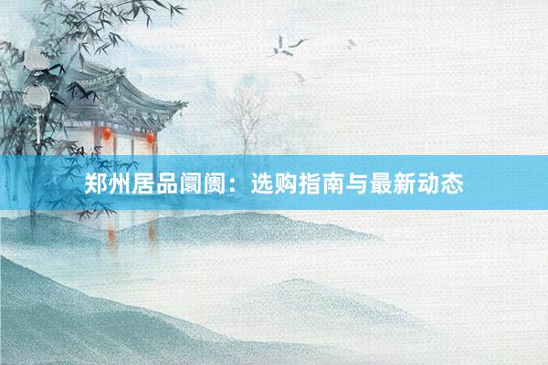 郑州居品阛阓：选购指南与最新动态